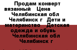 Продам конверт вязанный › Цена ­ 1 500 - Челябинская обл., Челябинск г. Дети и материнство » Детская одежда и обувь   . Челябинская обл.,Челябинск г.